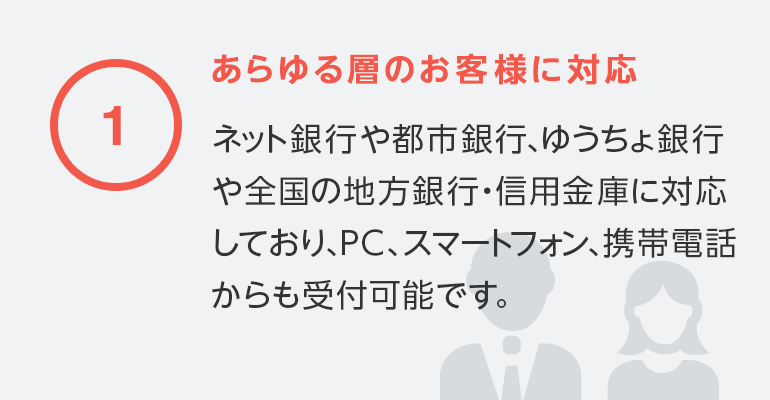 1 あらゆる層のお客様に対応／ネット銀行や都市銀行、ゆうちょ銀行や全国の地方銀行・信用金庫に対応しており、PC、スマートフォン、携帯電話からも受付可能です。