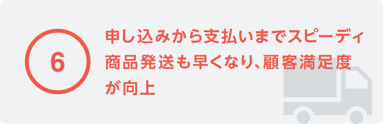 6 申し込みから支払いまでがスピーディ商品発送も早くなり、顧客満足度が向上