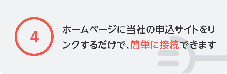 ④ホームページに当社の申込サイトをリンクするだけで、簡単に接続できます