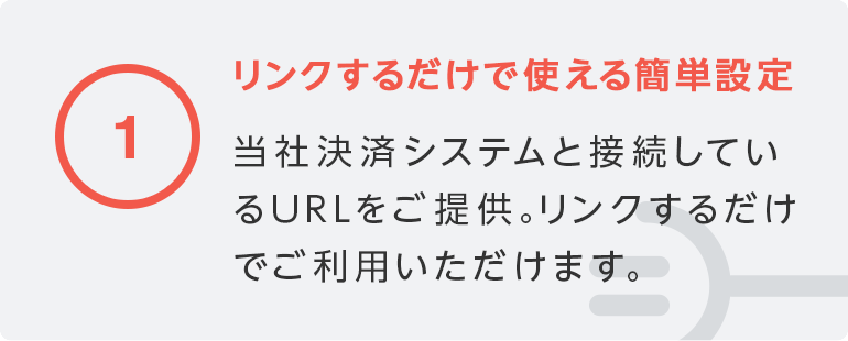 1 リンクするだけで使える簡単設定／当社決済システムと接続しているURLをご提供。リンクするだけでご利用いただけます。