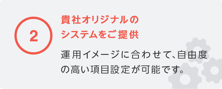 2 貴社オリジナルのシステムをご提供／運用イメージに合わせて、自由度の高い項目設定が可能です。