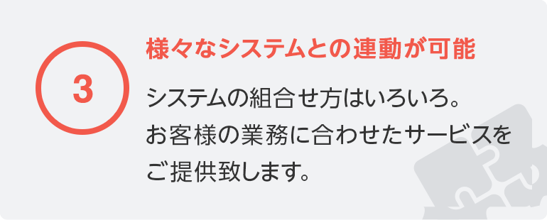 3 様々なシステムとの連動が可能／システムの組合せ方はいろいろ。お客様の業務に合わせたサービスをご提供致します。