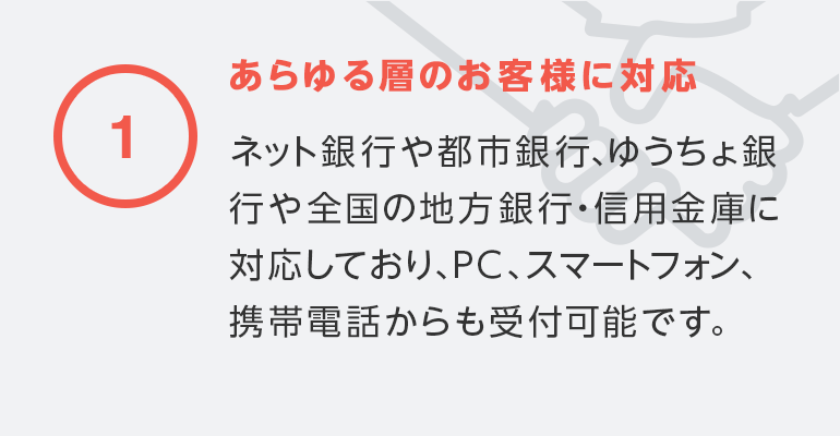 ①あらゆる層のお客様に対応ネット銀行や都市銀行、ゆうちょ銀行や全国の地方銀行・信用金庫に対応しており、PC、スマートフォン、携帯電話からも受付可能です。