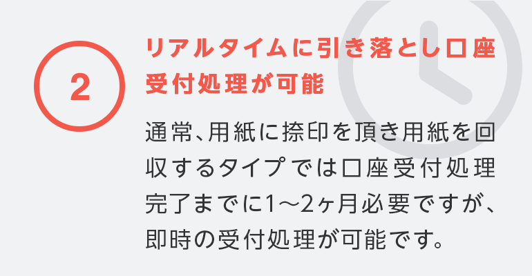 ②リアルタイムに引き落とし口座受付処理が可能通常用紙に捺印を頂き用紙を回収するタイプでは口座受付処理完了までに1?2ヶ月必要ですが、即時の受付処理が可能です。