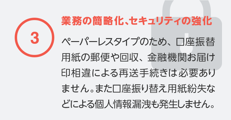 ③業務の簡略化、セキュリティの強化ペーパーレスタイプのため、鋼材振替用紙の郵便や回収、金融機関お届け印相違による再送手続きは必要ありません。また口座振り替え用紙紛失などによる個人情報漏洩も発生しません。