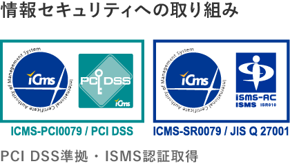 情報セキュリティへの取り組み  ・PCI DSS準拠  ・ISMS認証取得